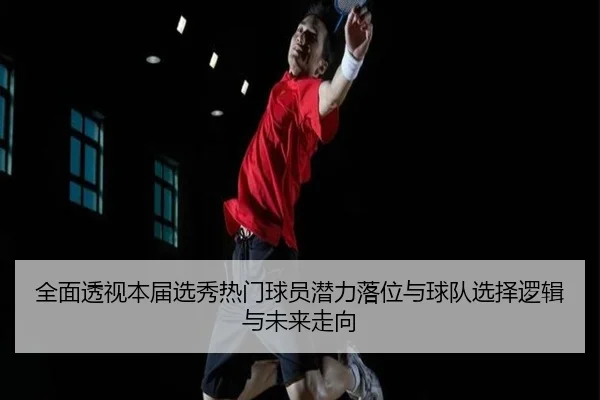 全面透视本届选秀热门球员潜力落位与球队选择逻辑与未来走向