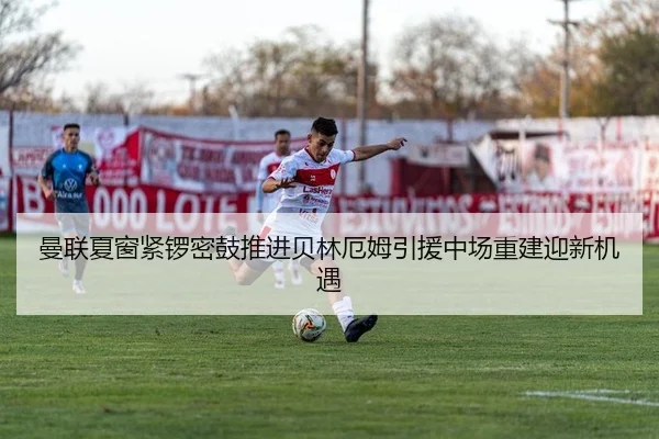 曼联夏窗紧锣密鼓推进贝林厄姆引援中场重建迎新机遇